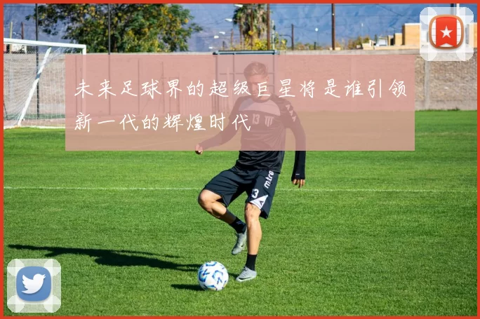 未来足球界的超级巨星将是谁引领新一代的辉煌时代