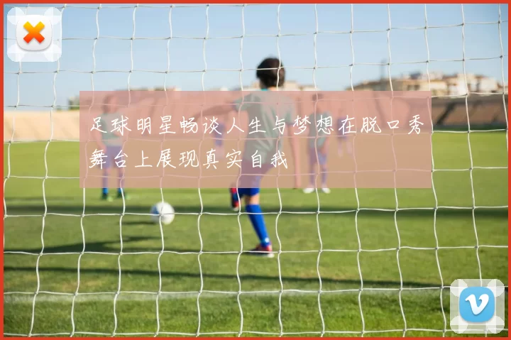 足球明星畅谈人生与梦想在脱口秀舞台上展现真实自我