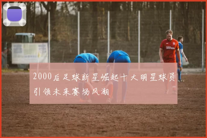 2000后足球新星崛起十大明星球员引领未来赛场风潮