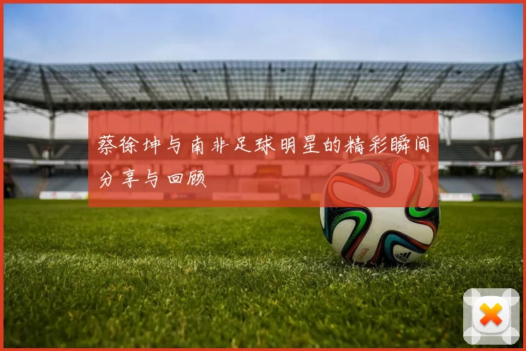 蔡徐坤与南非足球明星的精彩瞬间分享与回顾