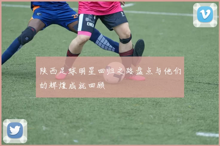 陕西足球明星回归之路盘点与他们的辉煌成就回顾