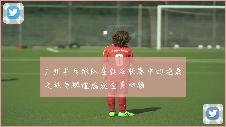 广州乒乓球队在钻石联赛中的逆袭之旅与辉煌成就全景回顾