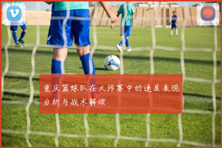 重庆篮球队在大师赛中的速度表现分析与战术解读