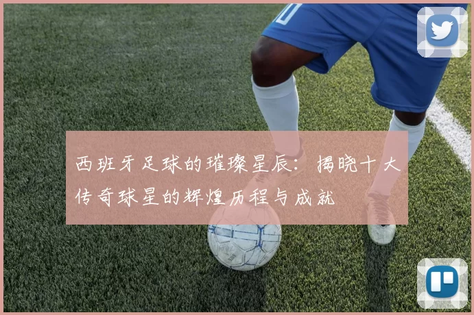 西班牙足球的璀璨星辰：揭晓十大传奇球星的辉煌历程与成就