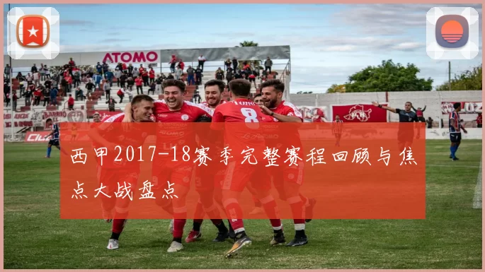 西甲2017-18赛季完整赛程回顾与焦点大战盘点