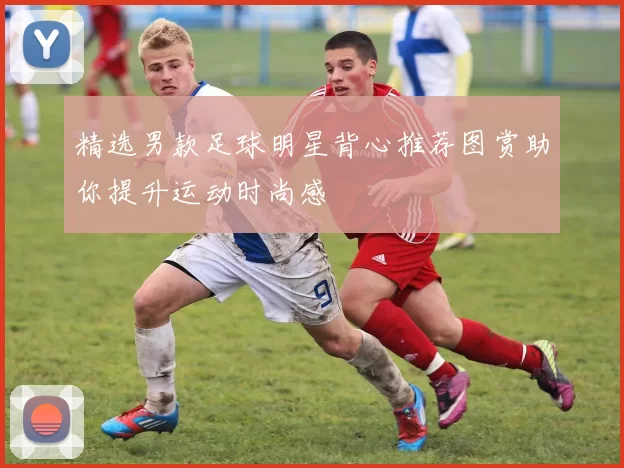 精选男款足球明星背心推荐图赏助你提升运动时尚感