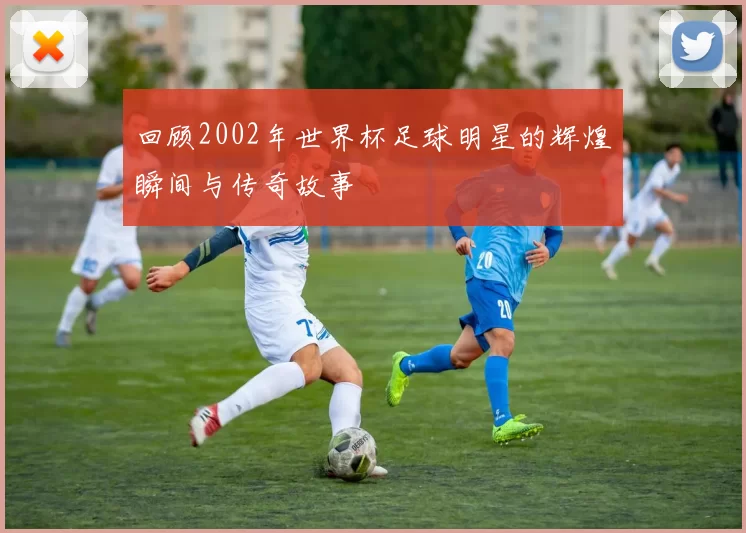 回顾2002年世界杯足球明星的辉煌瞬间与传奇故事