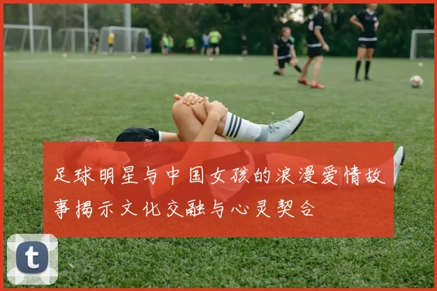 足球明星与中国女孩的浪漫爱情故事揭示文化交融与心灵契合