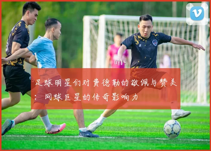 足球明星们对费德勒的敬佩与赞美：网球巨星的传奇影响力
