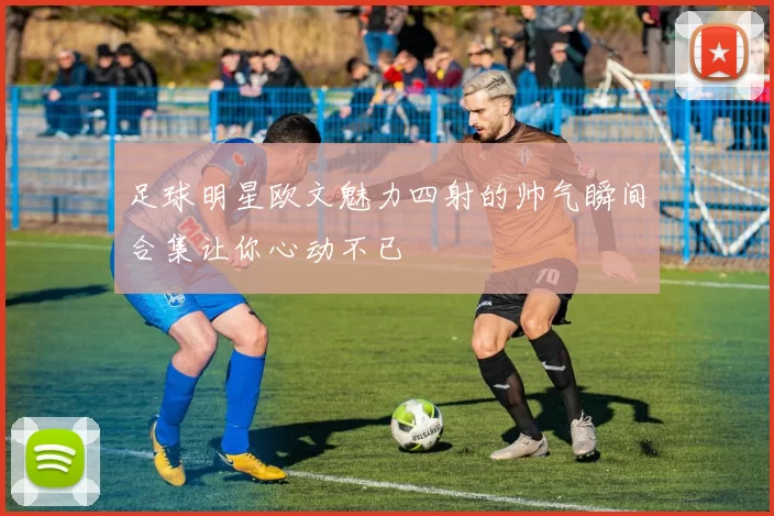 足球明星欧文魅力四射的帅气瞬间合集让你心动不已