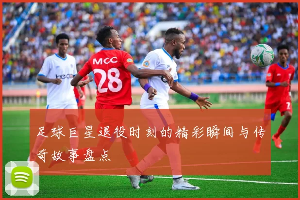 足球巨星退役时刻的精彩瞬间与传奇故事盘点