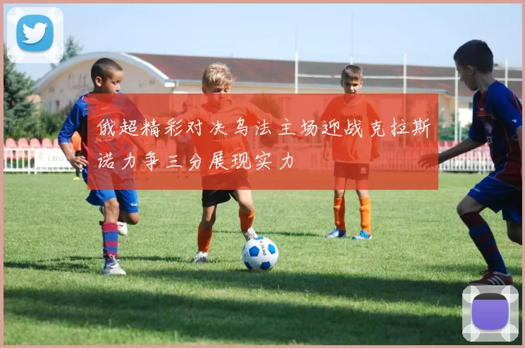 俄超精彩对决乌法主场迎战克拉斯诺力争三分展现实力
