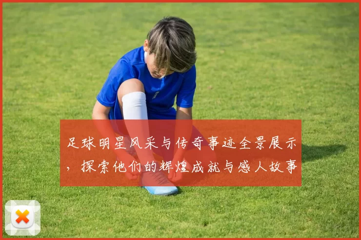 足球明星风采与传奇事迹全景展示，探索他们的辉煌成就与感人故事