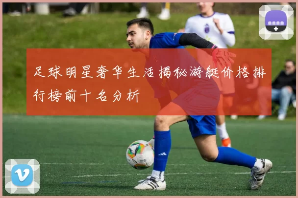 足球明星奢华生活揭秘游艇价格排行榜前十名分析