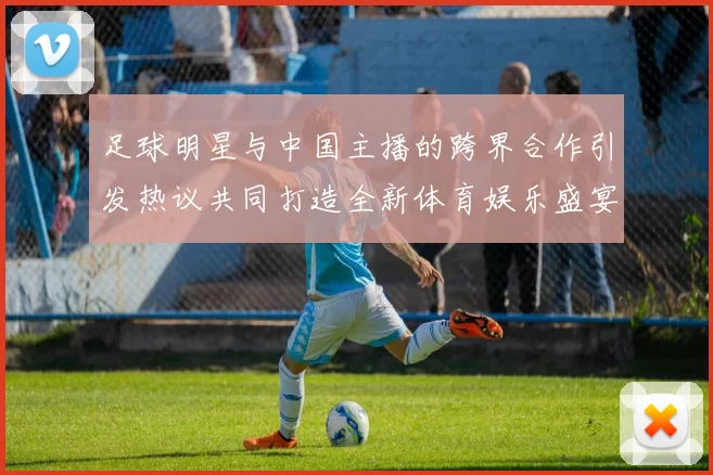 足球明星与中国主播的跨界合作引发热议共同打造全新体育娱乐盛宴
