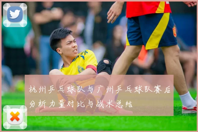 杭州乒乓球队与广州乒乓球队赛后分析力量对比与战术总结