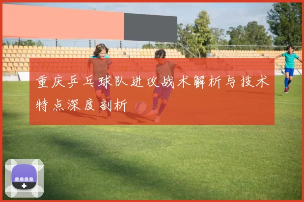 重庆乒乓球队进攻战术解析与技术特点深度剖析