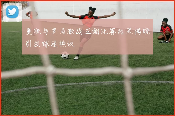 曼联与罗马激战正酣比赛结果揭晓引发球迷热议