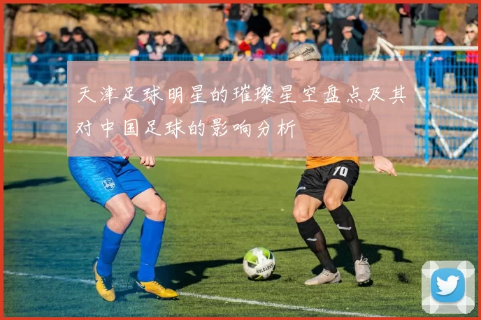 天津足球明星的璀璨星空盘点及其对中国足球的影响分析