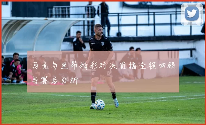 马竞与里昂精彩对决直播全程回顾与赛后分析