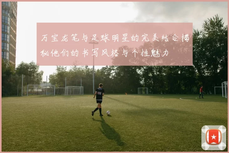 万宝龙笔与足球明星的完美结合揭秘他们的书写风格与个性魅力