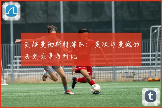 英超曼彻斯特球队：曼联与曼城的历史竞争与对比