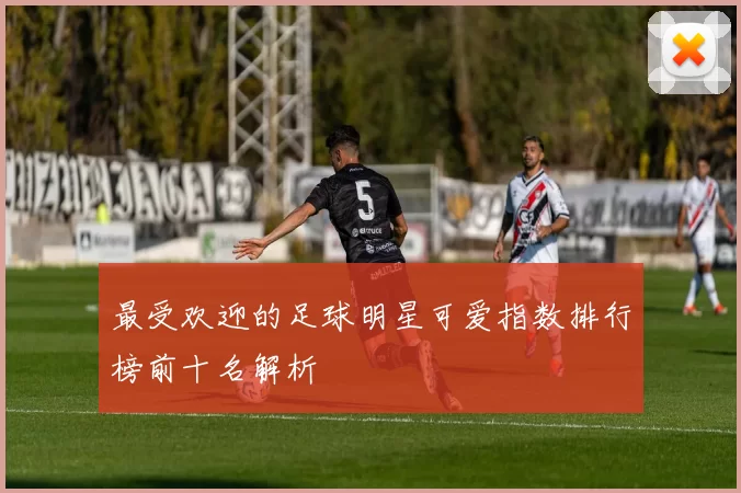 最受欢迎的足球明星可爱指数排行榜前十名解析