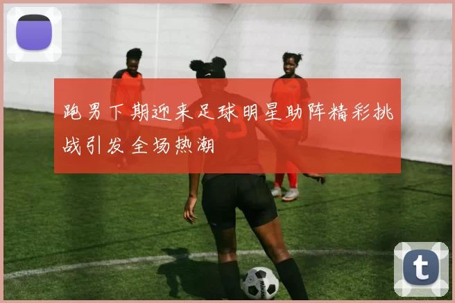 跑男下期迎来足球明星助阵精彩挑战引发全场热潮