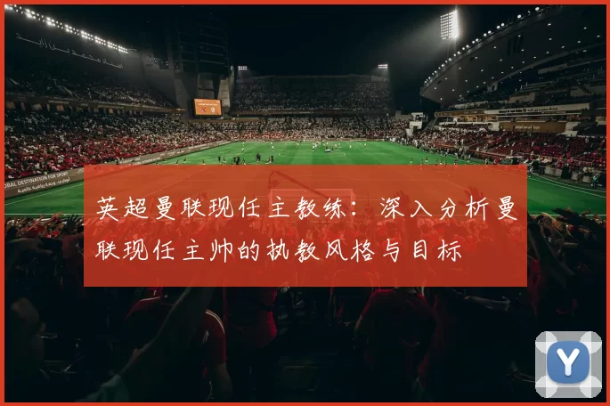 英超曼联现任主教练：深入分析曼联现任主帅的执教风格与目标