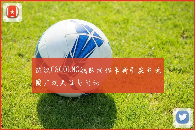 热议CSGOLNG战队协作革新引发电竞圈广泛关注与讨论