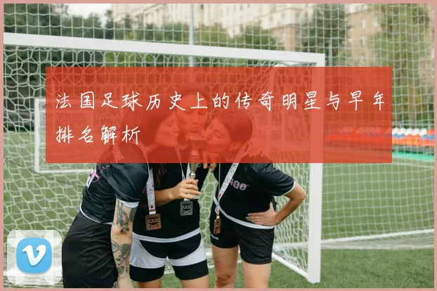 法国足球历史上的传奇明星与早年排名解析