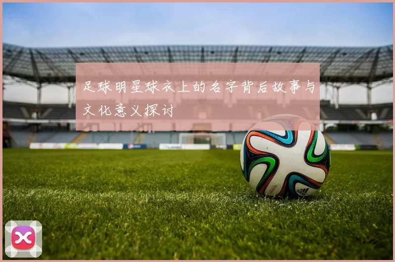 足球明星球衣上的名字背后故事与文化意义探讨