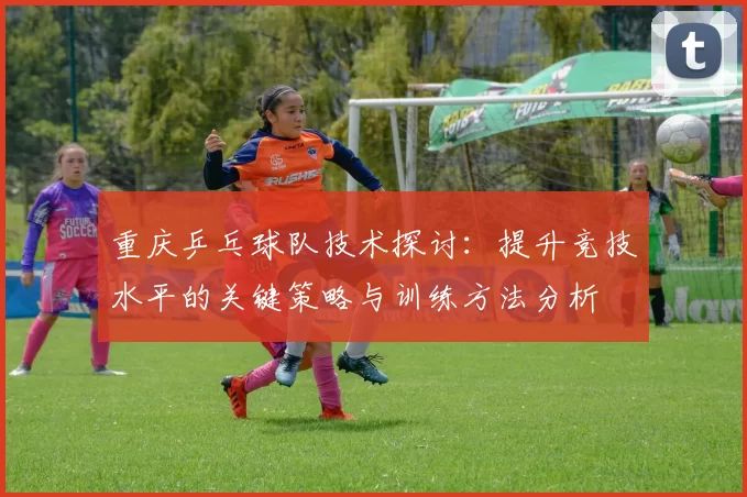 重庆乒乓球队技术探讨：提升竞技水平的关键策略与训练方法分析