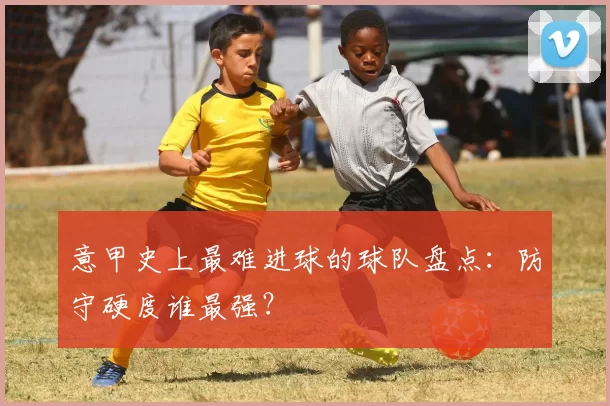 意甲史上最难进球的球队盘点：防守硬度谁最强？