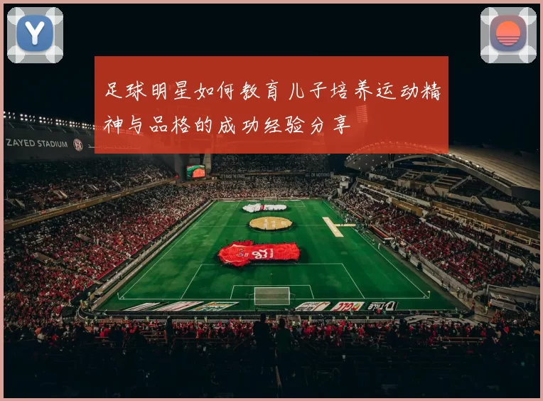 足球明星如何教育儿子培养运动精神与品格的成功经验分享