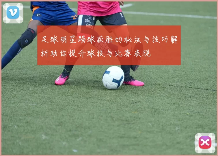 足球明星踢球获胜的秘诀与技巧解析助你提升球技与比赛表现