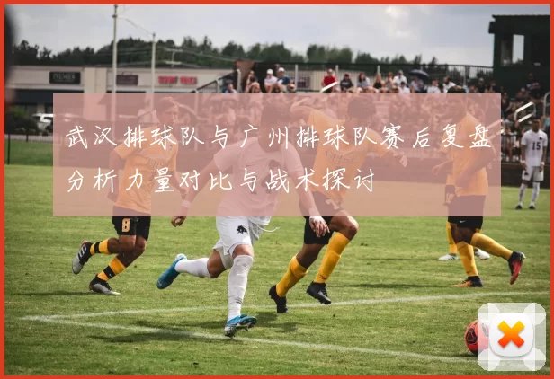 武汉排球队与广州排球队赛后复盘分析力量对比与战术探讨