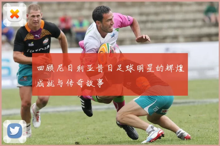 回顾尼日利亚昔日足球明星的辉煌成就与传奇故事