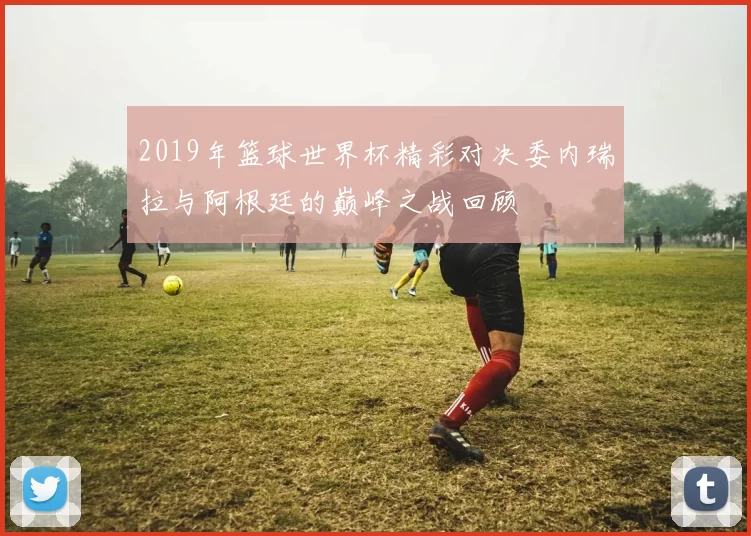 2019年篮球世界杯精彩对决委内瑞拉与阿根廷的巅峰之战回顾