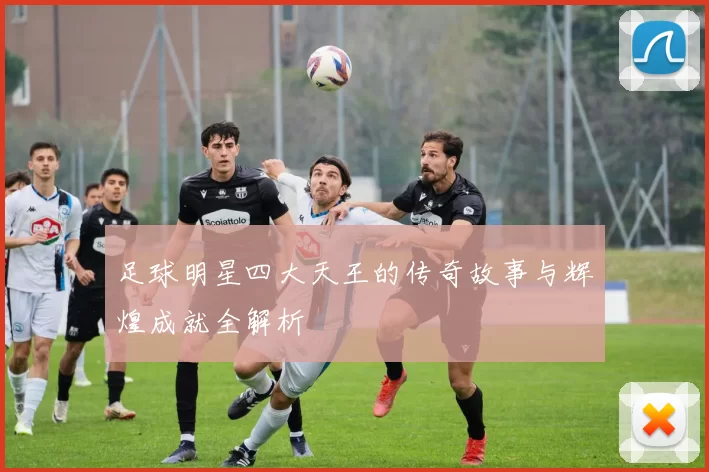 足球明星四大天王的传奇故事与辉煌成就全解析