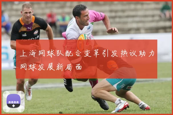 上海网球队配合变革引发热议助力网球发展新局面