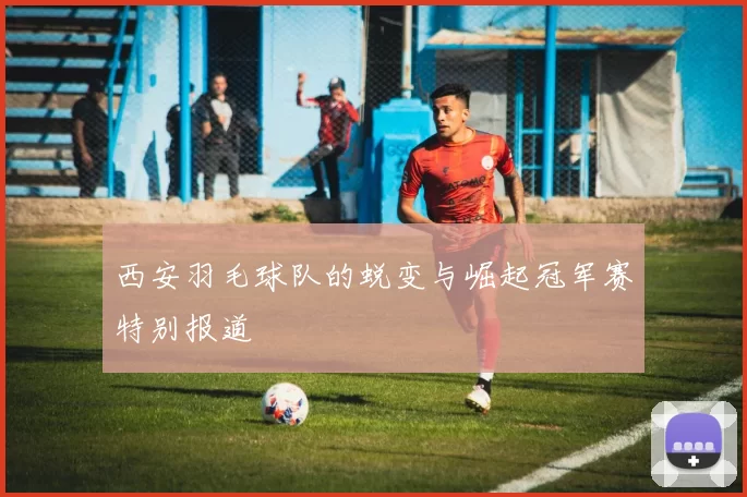 西安羽毛球队的蜕变与崛起冠军赛特别报道