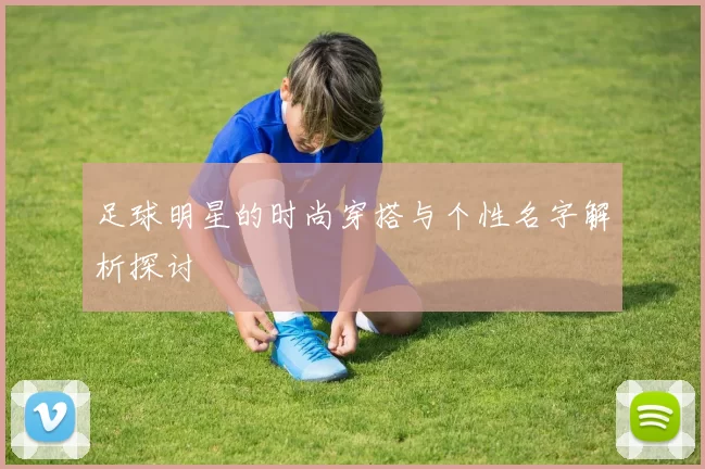 足球明星的时尚穿搭与个性名字解析探讨