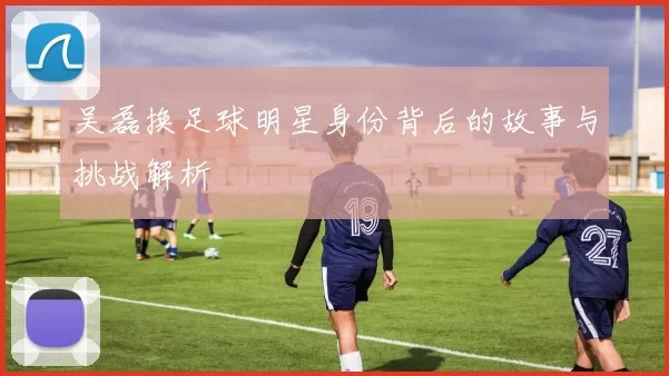 吴磊换足球明星身份背后的故事与挑战解析