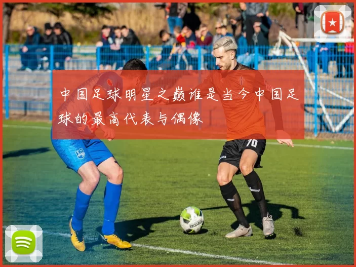中国足球明星之巅谁是当今中国足球的最高代表与偶像