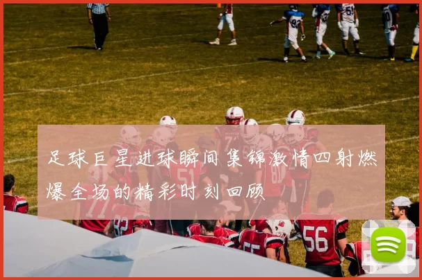 足球巨星进球瞬间集锦激情四射燃爆全场的精彩时刻回顾