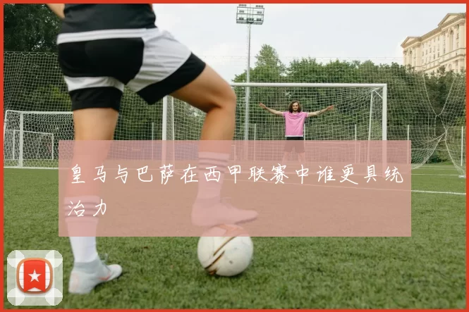 皇马与巴萨在西甲联赛中谁更具统治力