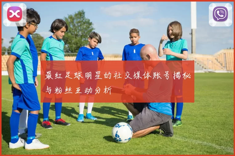 最红足球明星的社交媒体账号揭秘与粉丝互动分析