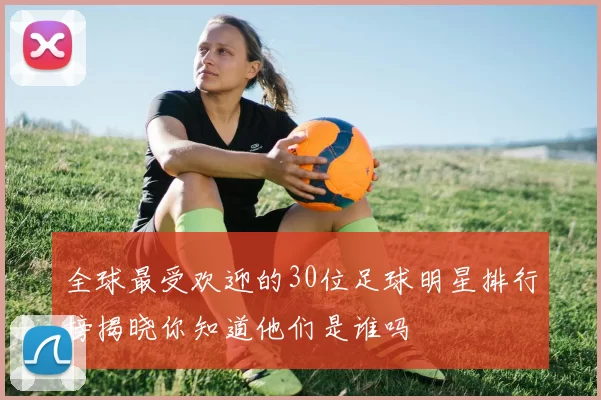 全球最受欢迎的30位足球明星排行榜揭晓你知道他们是谁吗
