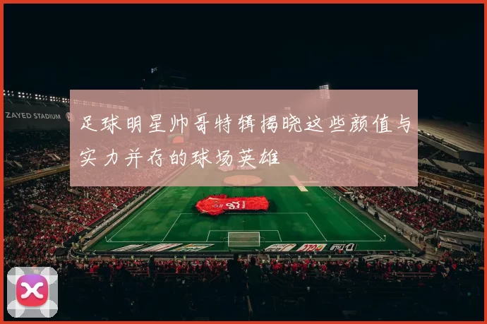 足球明星帅哥特辑揭晓这些颜值与实力并存的球场英雄